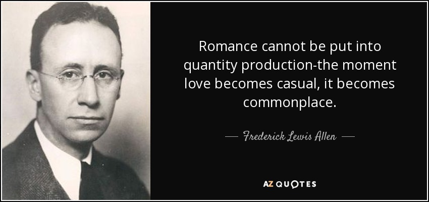Romance cannot be put into quantity production-the moment love becomes casual, it becomes commonplace. - Frederick Lewis Allen