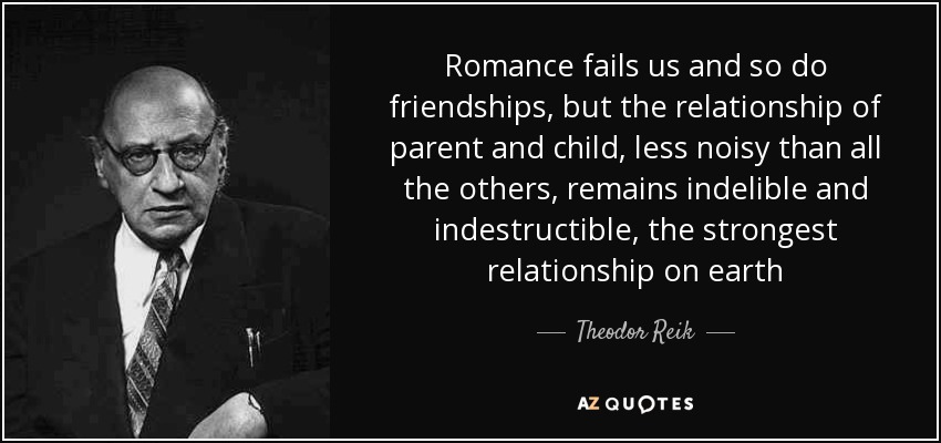 Romance fails us and so do friendships, but the relationship of parent and child, less noisy than all the others, remains indelible and indestructible, the strongest relationship on earth - Theodor Reik