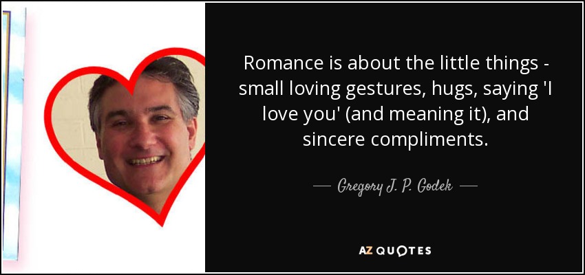 Romance is about the little things - small loving gestures, hugs, saying 'I love you' (and meaning it), and sincere compliments. - Gregory J. P. Godek