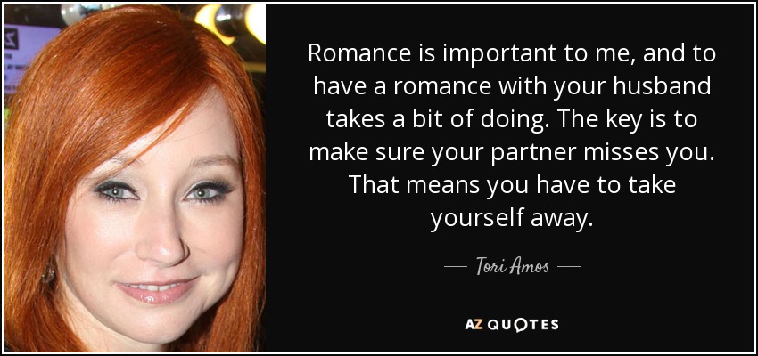 Romance is important to me, and to have a romance with your husband takes a bit of doing. The key is to make sure your partner misses you. That means you have to take yourself away. - Tori Amos