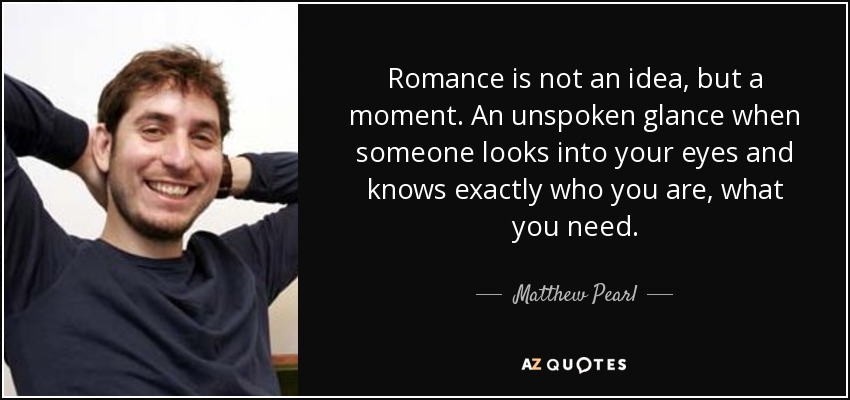 Romance is not an idea, but a moment. An unspoken glance when someone looks into your eyes and knows exactly who you are, what you need. - Matthew Pearl