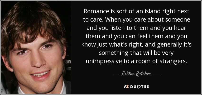 Romance is sort of an island right next to care. When you care about someone and you listen to them and you hear them and you can feel them and you know just what's right, and generally it's something that will be very unimpressive to a room of strangers. - Ashton Kutcher