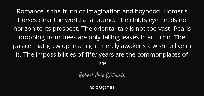Romance is the truth of imagination and boyhood. Homer's horses clear the world at a bound. The child's eye needs no horizon to its prospect. The oriental tale is not too vast. Pearls dropping from trees are only falling leaves in autumn. The palace that grew up in a night merely awakens a wish to live in it. The impossibilities of fifty years are the commonplaces of five. - Robert Aris Willmott