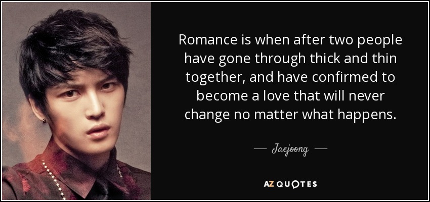 Romance is when after two people have gone through thick and thin together, and have confirmed to become a love that will never change no matter what happens. - Jaejoong