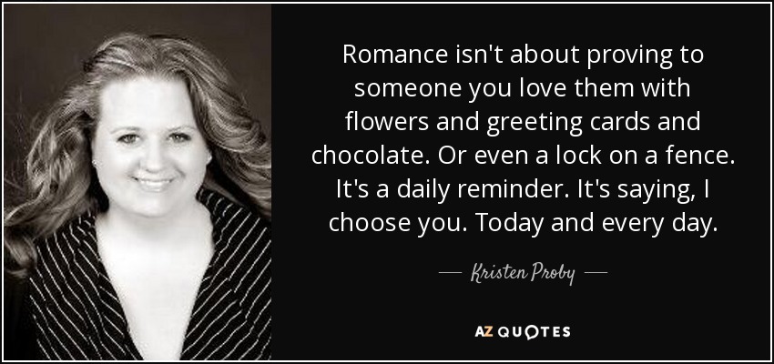 Romance isn't about proving to someone you love them with flowers and greeting cards and chocolate. Or even a lock on a fence. It's a daily reminder. It's saying, I choose you. Today and every day. - Kristen Proby