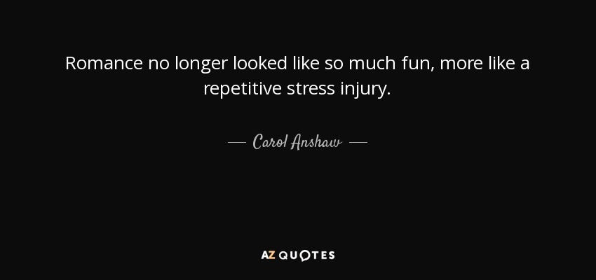 Romance no longer looked like so much fun, more like a repetitive stress injury. - Carol Anshaw