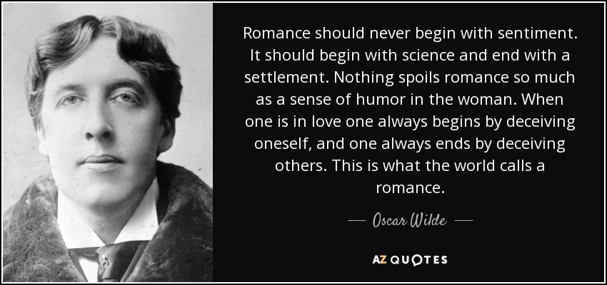 Romance should never begin with sentiment. It should begin with science and end with a settlement. Nothing spoils romance so much as a sense of humor in the woman. When one is in love one always begins by deceiving oneself, and one always ends by deceiving others. This is what the world calls a romance. - Oscar Wilde