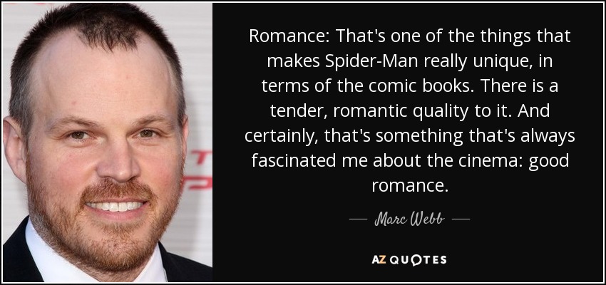 Romance: That's one of the things that makes Spider-Man really unique, in terms of the comic books. There is a tender, romantic quality to it. And certainly, that's something that's always fascinated me about the cinema: good romance. - Marc Webb