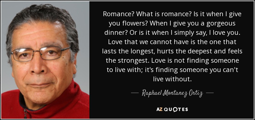 Romance? What is romance? Is it when I give you flowers? When I give you a gorgeous dinner? Or is it when I simply say, I love you. Love that we cannot have is the one that lasts the longest, hurts the deepest and feels the strongest. Love is not finding someone to live with; it's finding someone you can't live without. - Raphael Montanez Ortiz