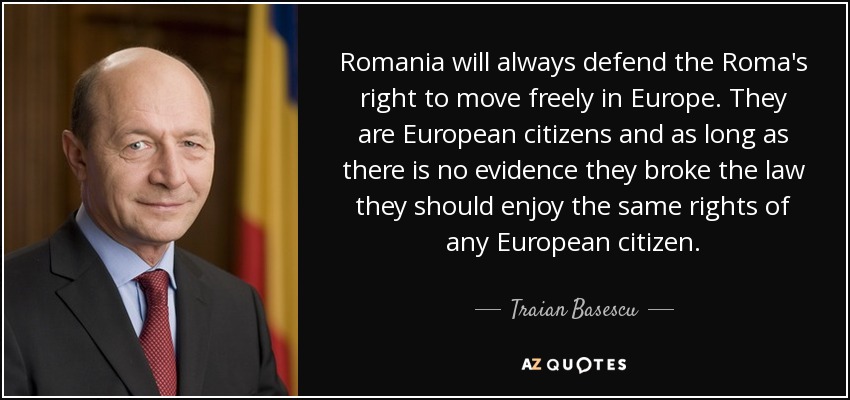 Romania will always defend the Roma's right to move freely in Europe. They are European citizens and as long as there is no evidence they broke the law they should enjoy the same rights of any European citizen. - Traian Basescu