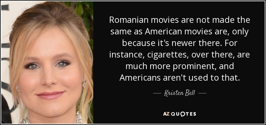 Romanian movies are not made the same as American movies are, only because it's newer there. For instance, cigarettes, over there, are much more prominent, and Americans aren't used to that. - Kristen Bell