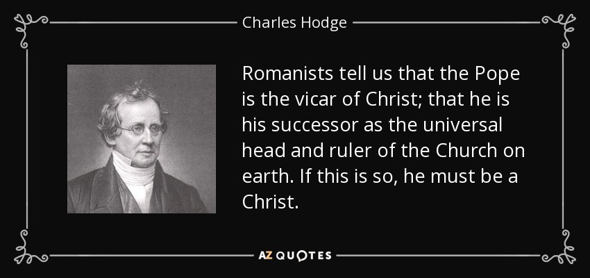Romanists tell us that the Pope is the vicar of Christ; that he is his successor as the universal head and ruler of the Church on earth. If this is so, he must be a Christ. - Charles Hodge