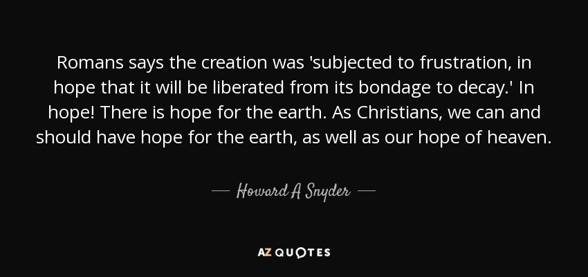Romans says the creation was 'subjected to frustration, in hope that it will be liberated from its bondage to decay.' In hope! There is hope for the earth. As Christians, we can and should have hope for the earth, as well as our hope of heaven. - Howard A Snyder