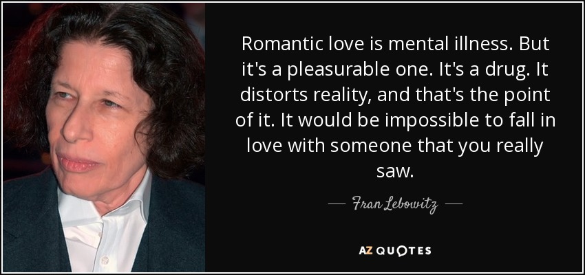 Romantic love is mental illness. But it's a pleasurable one. It's a drug. It distorts reality, and that's the point of it. It would be impossible to fall in love with someone that you really saw. - Fran Lebowitz