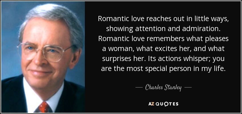 Romantic love reaches out in little ways, showing attention and admiration. Romantic love remembers what pleases a woman, what excites her, and what surprises her. Its actions whisper; you are the most special person in my life. - Charles Stanley