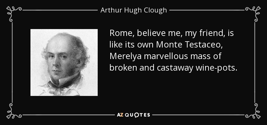 Rome, believe me, my friend, is like its own Monte Testaceo, Merelya marvellous mass of broken and castaway wine-pots. - Arthur Hugh Clough