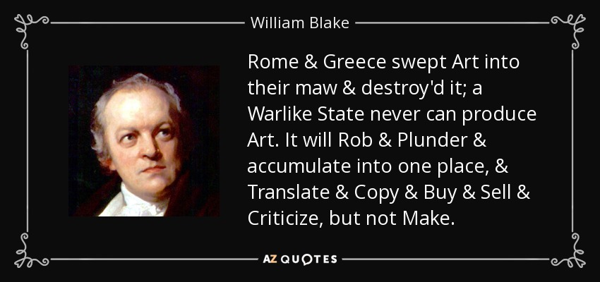 Rome & Greece swept Art into their maw & destroy'd it; a Warlike State never can produce Art. It will Rob & Plunder & accumulate into one place, & Translate & Copy & Buy & Sell & Criticize, but not Make. - William Blake