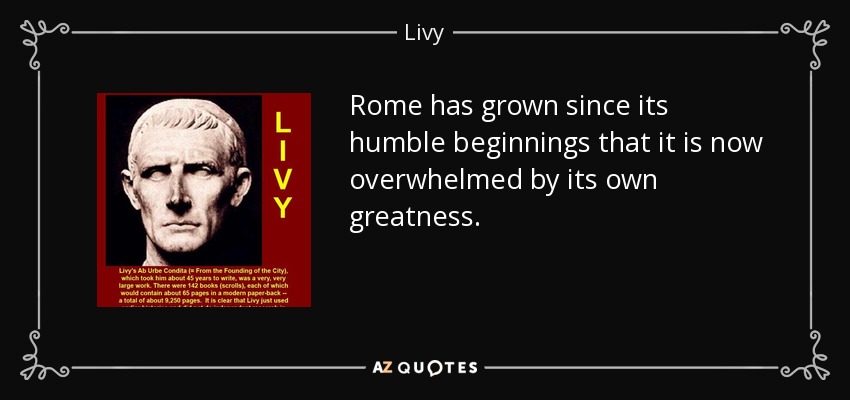 Rome has grown since its humble beginnings that it is now overwhelmed by its own greatness. - Livy