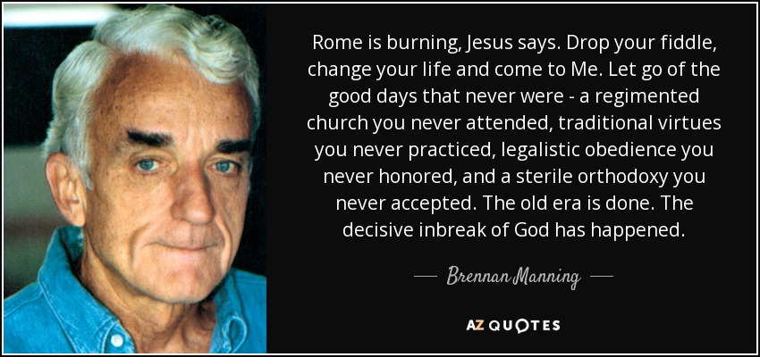 Rome is burning, Jesus says. Drop your fiddle, change your life and come to Me. Let go of the good days that never were - a regimented church you never attended, traditional virtues you never practiced, legalistic obedience you never honored, and a sterile orthodoxy you never accepted. The old era is done. The decisive inbreak of God has happened. - Brennan Manning