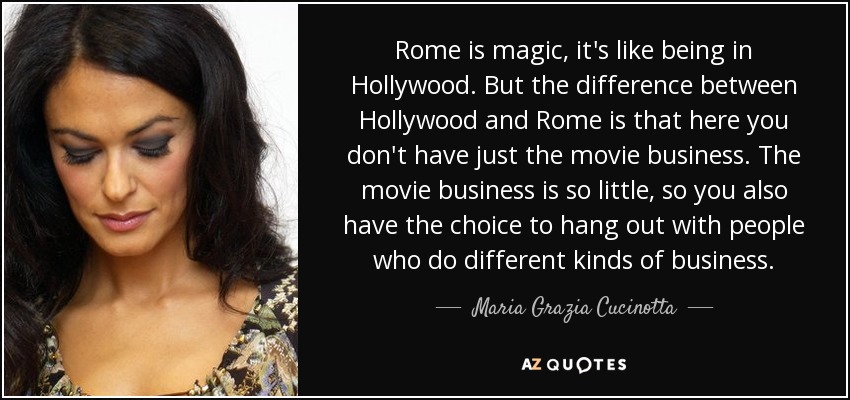 Rome is magic, it's like being in Hollywood. But the difference between Hollywood and Rome is that here you don't have just the movie business. The movie business is so little, so you also have the choice to hang out with people who do different kinds of business. - Maria Grazia Cucinotta