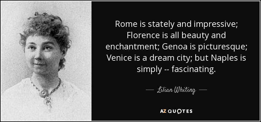 Rome is stately and impressive; Florence is all beauty and enchantment; Genoa is picturesque; Venice is a dream city; but Naples is simply -- fascinating. - Lilian Whiting