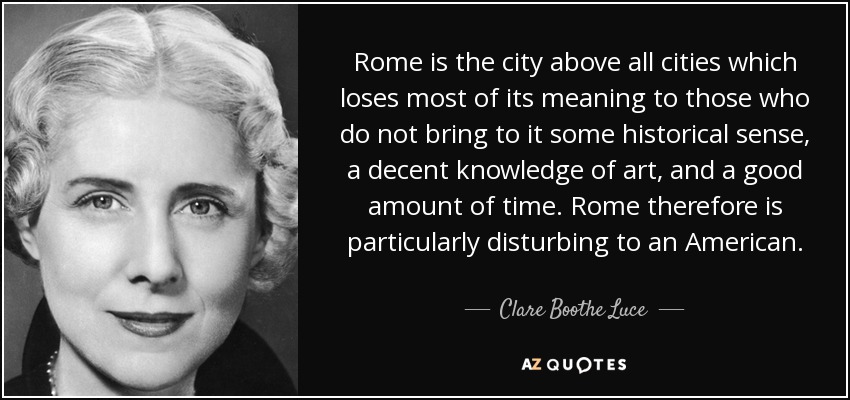 Rome is the city above all cities which loses most of its meaning to those who do not bring to it some historical sense, a decent knowledge of art, and a good amount of time. Rome therefore is particularly disturbing to an American. - Clare Boothe Luce