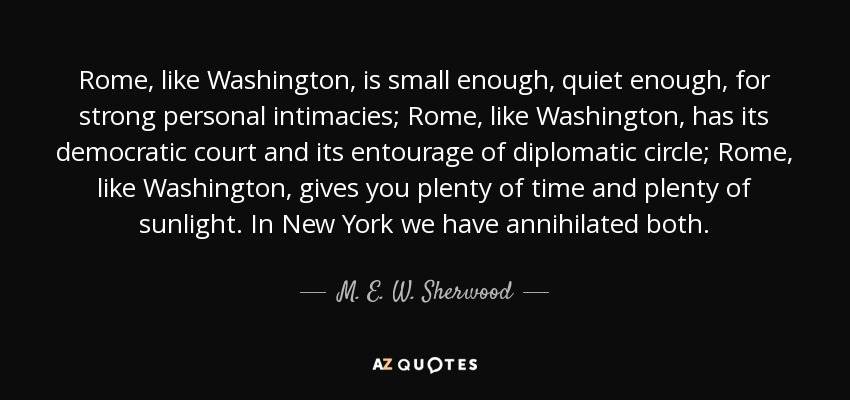 Rome, like Washington, is small enough, quiet enough, for strong personal intimacies; Rome, like Washington, has its democratic court and its entourage of diplomatic circle; Rome, like Washington, gives you plenty of time and plenty of sunlight. In New York we have annihilated both. - M. E. W. Sherwood