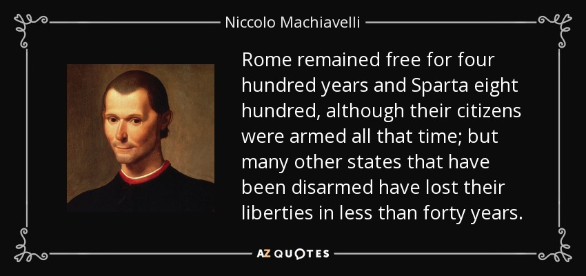 Rome remained free for four hundred years and Sparta eight hundred, although their citizens were armed all that time; but many other states that have been disarmed have lost their liberties in less than forty years. - Niccolo Machiavelli