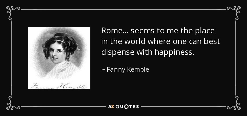 Rome ... seems to me the place in the world where one can best dispense with happiness. - Fanny Kemble