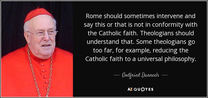Rome should sometimes intervene and say this or that is not in conformity with the Catholic faith. Theologians should understand that. Some theologians go too far, for example, reducing the Catholic faith to a universal philosophy. - Godfried Danneels