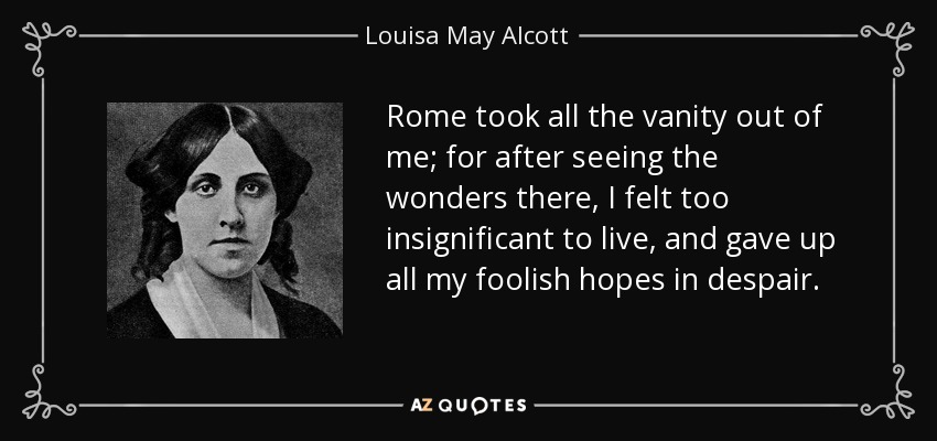 Rome took all the vanity out of me; for after seeing the wonders there, I felt too insignificant to live, and gave up all my foolish hopes in despair. - Louisa May Alcott