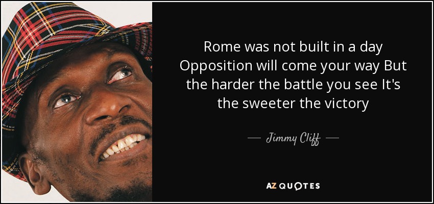 Rome was not built in a day Opposition will come your way But the harder the battle you see It's the sweeter the victory - Jimmy Cliff