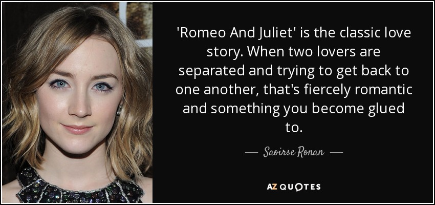 'Romeo And Juliet' is the classic love story. When two lovers are separated and trying to get back to one another, that's fiercely romantic and something you become glued to. - Saoirse Ronan