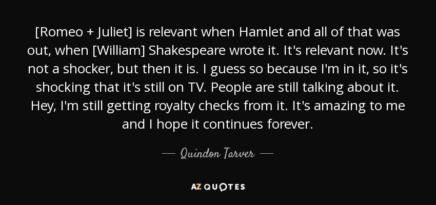 [Romeo + Juliet] is relevant when Hamlet and all of that was out, when [William] Shakespeare wrote it. It's relevant now. It's not a shocker, but then it is. I guess so because I'm in it, so it's shocking that it's still on TV. People are still talking about it. Hey, I'm still getting royalty checks from it. It's amazing to me and I hope it continues forever. - Quindon Tarver