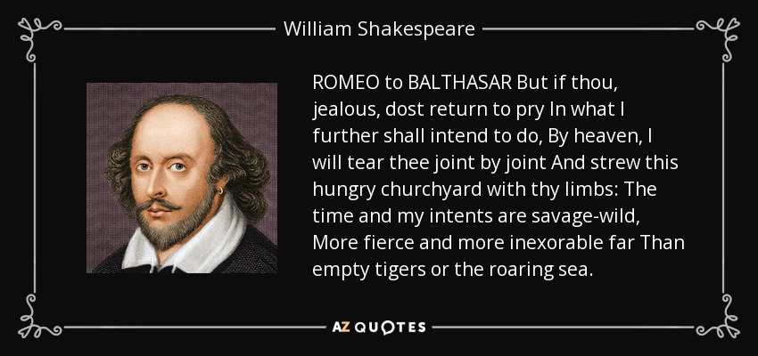 ROMEO to BALTHASAR But if thou, jealous, dost return to pry In what I further shall intend to do, By heaven, I will tear thee joint by joint And strew this hungry churchyard with thy limbs: The time and my intents are savage-wild, More fierce and more inexorable far Than empty tigers or the roaring sea. - William Shakespeare