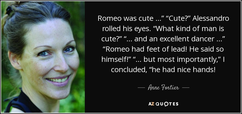 Romeo was cute …” “Cute?” Alessandro rolled his eyes. “What kind of man is cute?” “… and an excellent dancer …” “Romeo had feet of lead! He said so himself!” “… but most importantly,” I concluded, “he had nice hands! - Anne Fortier