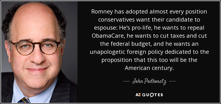 Romney has adopted almost every position conservatives want their candidate to espouse: He's pro-life, he wants to repeal ObamaCare, he wants to cut taxes and cut the federal budget, and he wants an unapologetic foreign policy dedicated to the proposition that this too will be the American century. - John Podhoretz