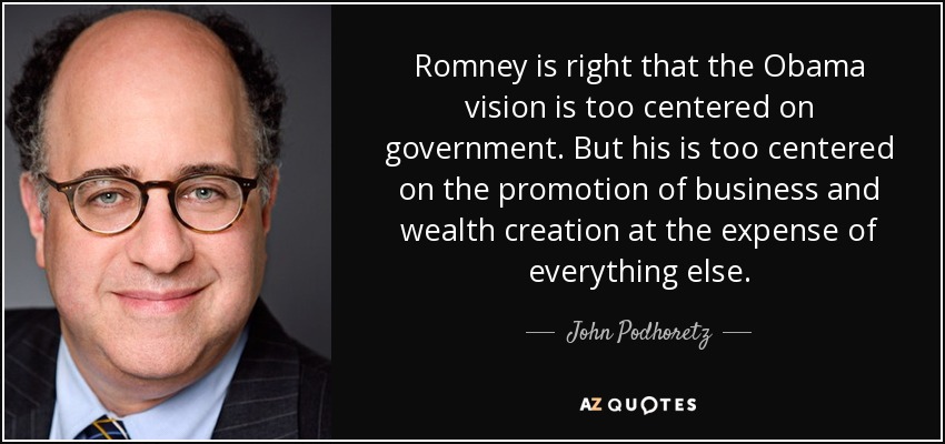 Romney is right that the Obama vision is too centered on government. But his is too centered on the promotion of business and wealth creation at the expense of everything else. - John Podhoretz