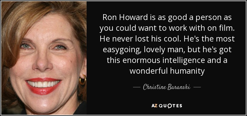 Ron Howard is as good a person as you could want to work with on film. He never lost his cool. He's the most easygoing, lovely man, but he's got this enormous intelligence and a wonderful humanity - Christine Baranski