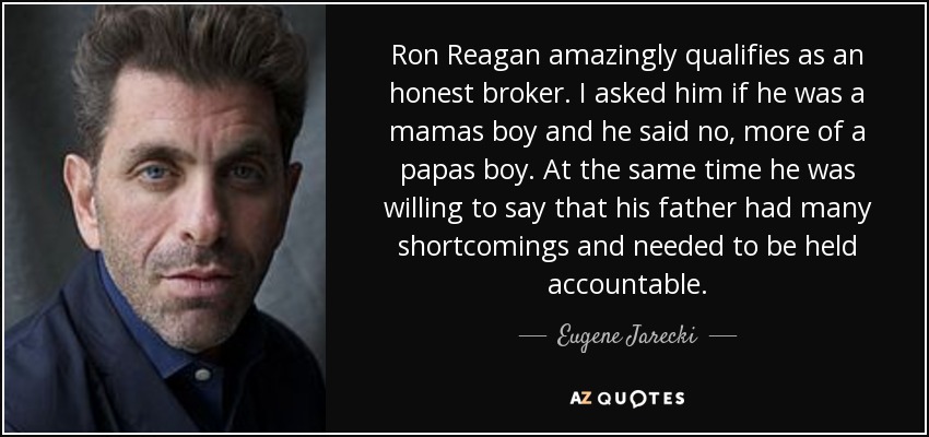 Ron Reagan amazingly qualifies as an honest broker. I asked him if he was a mamas boy and he said no, more of a papas boy. At the same time he was willing to say that his father had many shortcomings and needed to be held accountable. - Eugene Jarecki