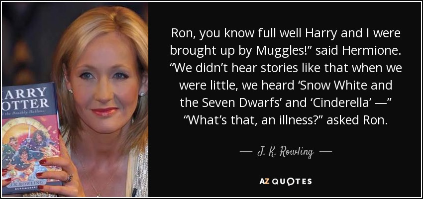 Ron, you know full well Harry and I were brought up by Muggles!” said Hermione. “We didn’t hear stories like that when we were little, we heard ‘Snow White and the Seven Dwarfs’ and ‘Cinderella’ —” “What’s that, an illness?” asked Ron. - J. K. Rowling