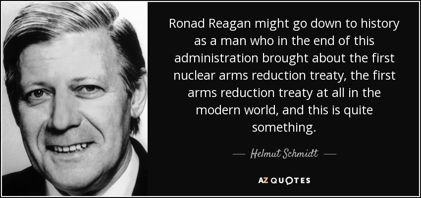 Ronad Reagan might go down to history as a man who in the end of this administration brought about the first nuclear arms reduction treaty, the first arms reduction treaty at all in the modern world, and this is quite something. - Helmut Schmidt