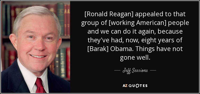 [Ronald Reagan] appealed to that group of [working American] people and we can do it again, because they've had, now, eight years of [Barak] Obama. Things have not gone well. - Jeff Sessions