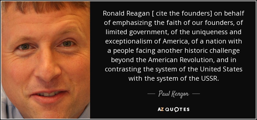 Ronald Reagan [ cite the founders] on behalf of emphasizing the faith of our founders, of limited government, of the uniqueness and exceptionalism of America, of a nation with a people facing another historic challenge beyond the American Revolution, and in contrasting the system of the United States with the system of the USSR. - Paul Kengor