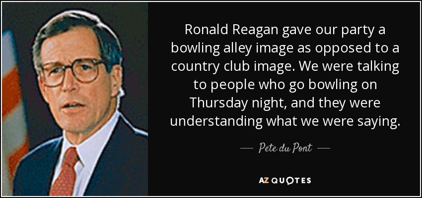 Ronald Reagan gave our party a bowling alley image as opposed to a country club image. We were talking to people who go bowling on Thursday night, and they were understanding what we were saying. - Pete du Pont