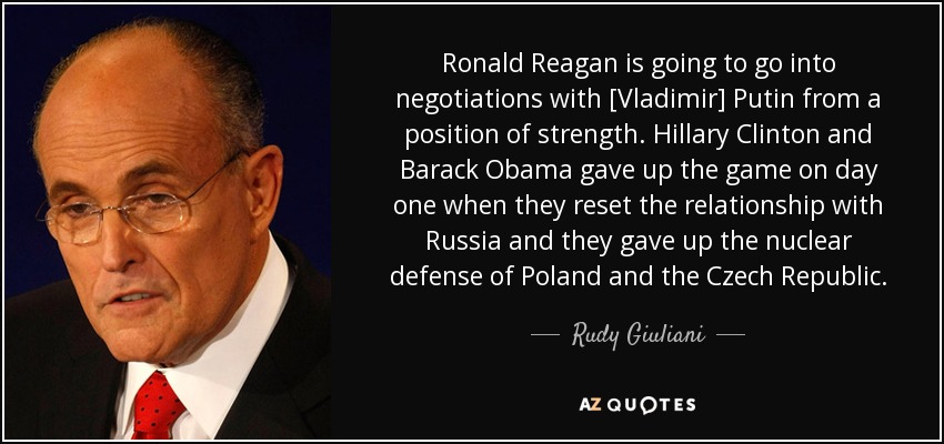 Ronald Reagan is going to go into negotiations with [Vladimir] Putin from a position of strength. Hillary Clinton and Barack Obama gave up the game on day one when they reset the relationship with Russia and they gave up the nuclear defense of Poland and the Czech Republic. - Rudy Giuliani