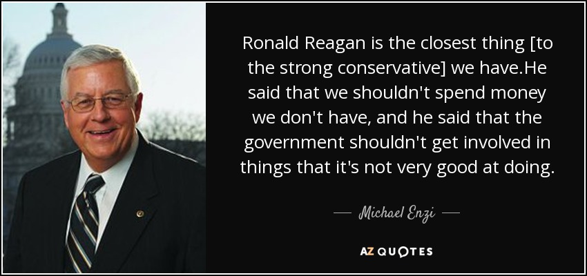 Ronald Reagan is the closest thing [to the strong conservative] we have.He said that we shouldn't spend money we don't have, and he said that the government shouldn't get involved in things that it's not very good at doing. - Michael Enzi