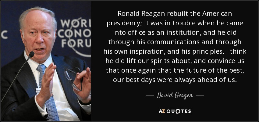 Ronald Reagan rebuilt the American presidency; it was in trouble when he came into office as an institution, and he did through his communications and through his own inspiration, and his principles. I think he did lift our spirits about, and convince us that once again that the future of the best, our best days were always ahead of us. - David Gergen