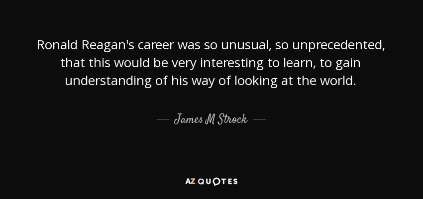 Ronald Reagan's career was so unusual, so unprecedented, that this would be very interesting to learn, to gain understanding of his way of looking at the world. - James M Strock