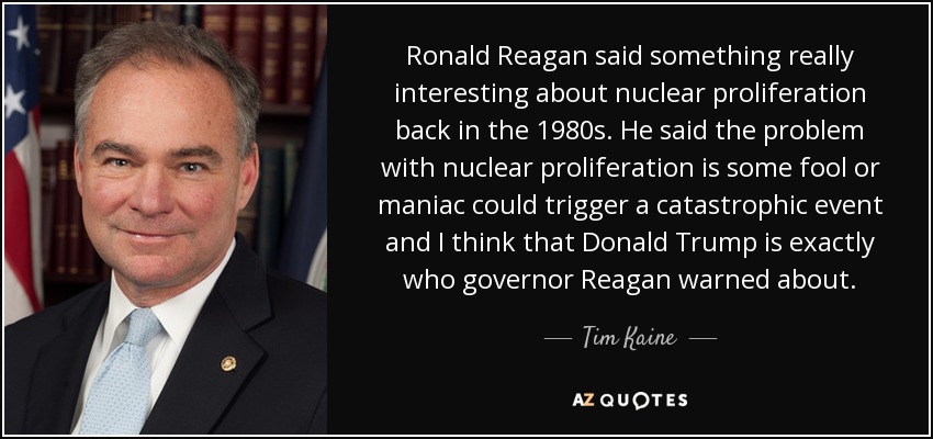 Ronald Reagan said something really interesting about nuclear proliferation back in the 1980s. He said the problem with nuclear proliferation is some fool or maniac could trigger a catastrophic event and I think that Donald Trump is exactly who governor Reagan warned about. - Tim Kaine